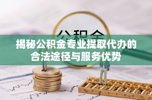 北安揭秘公积金专业提取代办的合法途径与服务优势
